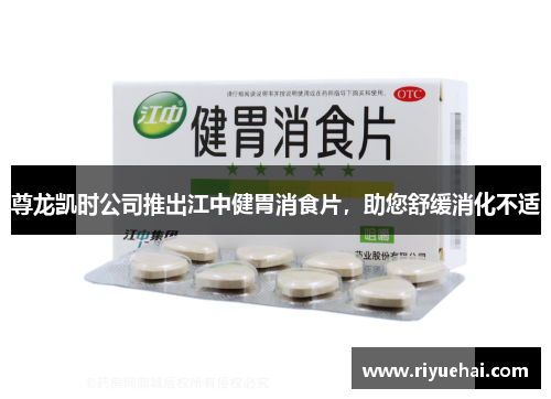 尊龙凯时公司推出江中健胃消食片，助您舒缓消化不适